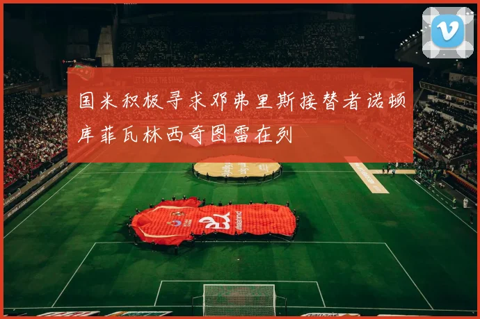 国米积极寻求邓弗里斯接替者诺顿库菲瓦林西奇图雷在列
