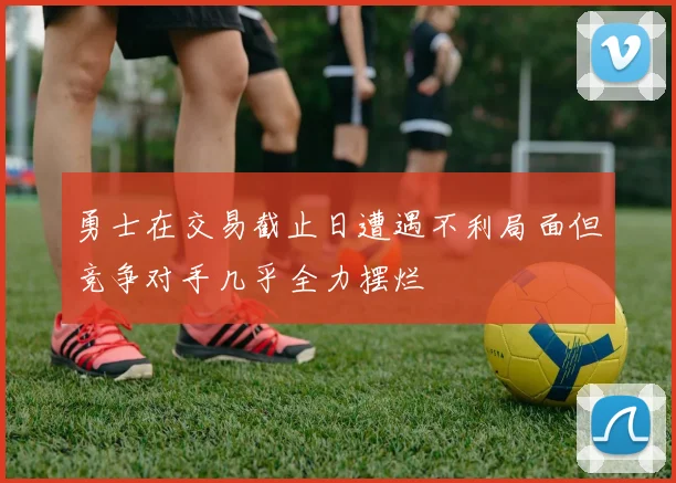 勇士在交易截止日遭遇不利局面但竞争对手几乎全力摆烂