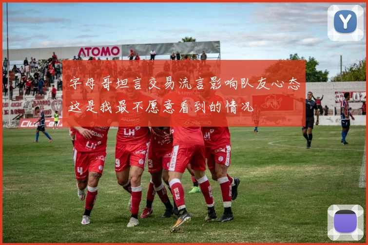 字母哥坦言交易流言影响队友心态这是我最不愿意看到的情况