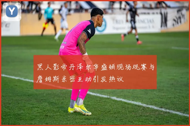 黑人影帝丹泽尔华盛顿现场观赛与詹姆斯亲密互动引发热议