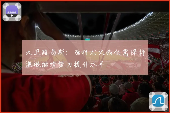 大卫路易斯：面对尤文我们需保持谦逊继续努力提升水平