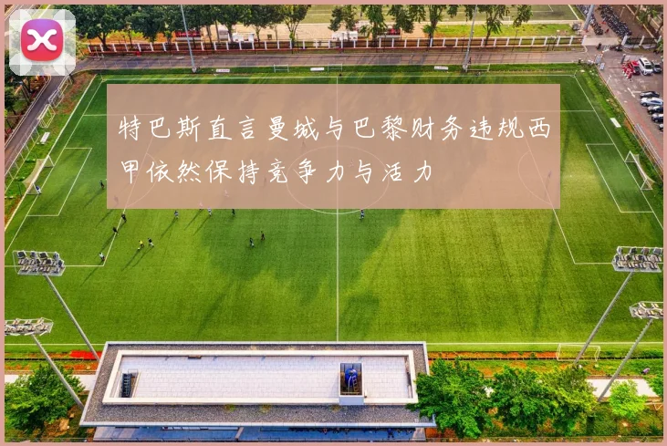 特巴斯直言曼城与巴黎财务违规西甲依然保持竞争力与活力