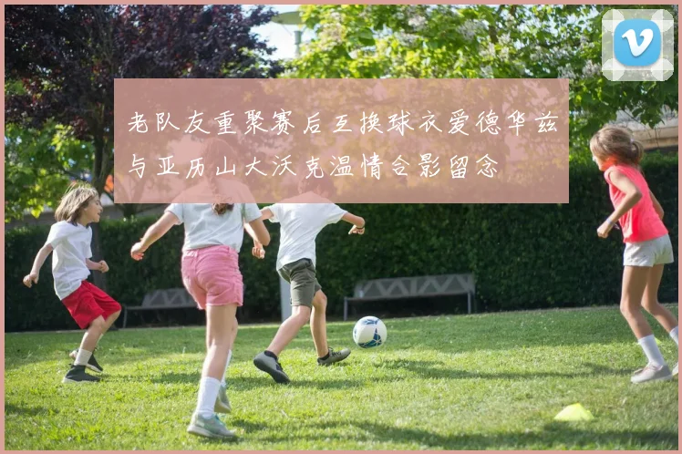 老队友重聚赛后互换球衣爱德华兹与亚历山大沃克温情合影留念