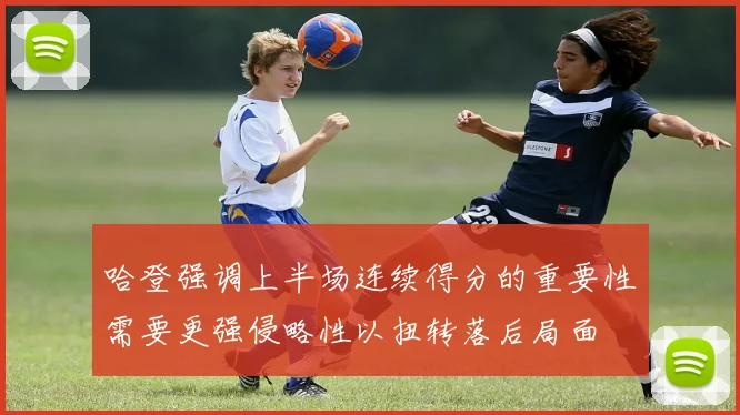 哈登强调上半场连续得分的重要性需要更强侵略性以扭转落后局面