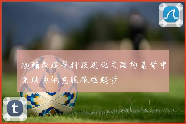 杨瀚森追寻科技进化之路约基奇申京助力他克服艰难起步