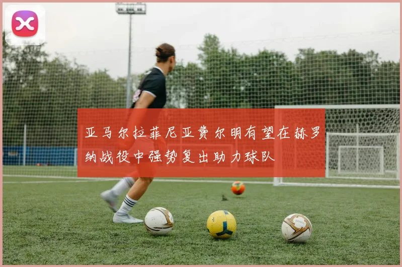 亚马尔拉菲尼亚费尔明有望在赫罗纳战役中强势复出助力球队