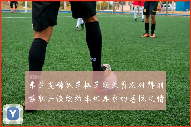 弗兰克确认罗梅罗明天首发对阵利兹联并谈续约本坦库尔的喜悦之情