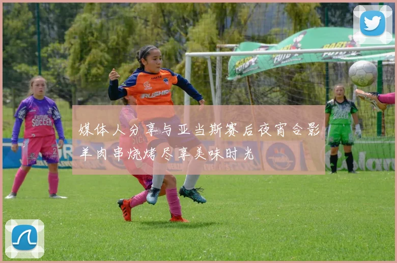 媒体人分享与亚当斯赛后夜宵合影羊肉串烧烤尽享美味时光