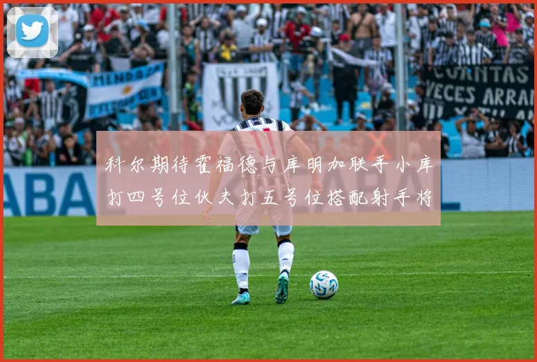 科尔期待霍福德与库明加联手小库打四号位伙夫打五号位搭配射手将极具观赏性