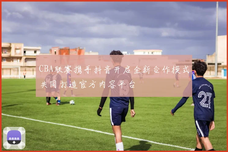 CBA联赛携手抖音开启全新合作模式共同打造官方内容平台