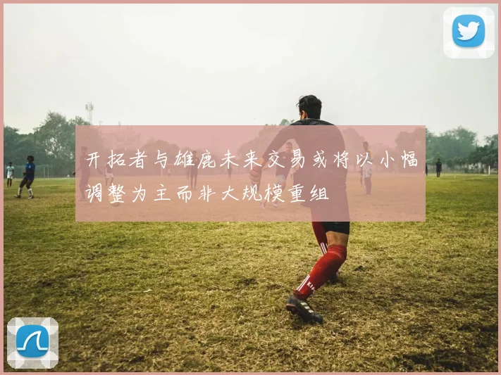 开拓者与雄鹿未来交易或将以小幅调整为主而非大规模重组