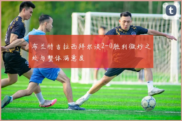 布兰特吉拉西拜尔谈2-0胜利微妙之处与整体满意度