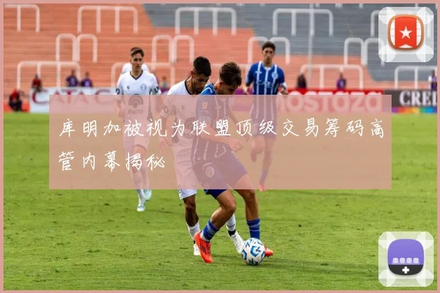 库明加被视为联盟顶级交易筹码高管内幕揭秘