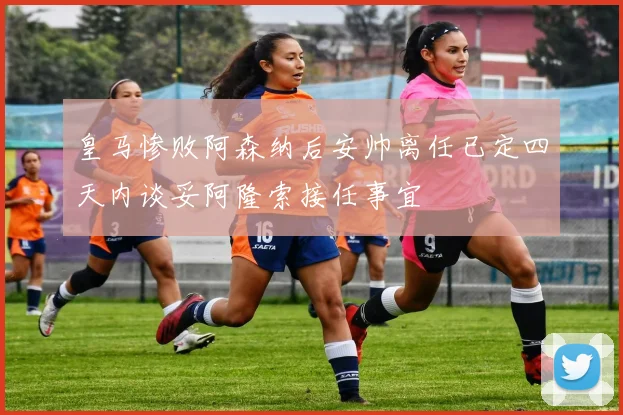 皇马惨败阿森纳后安帅离任已定四天内谈妥阿隆索接任事宜
