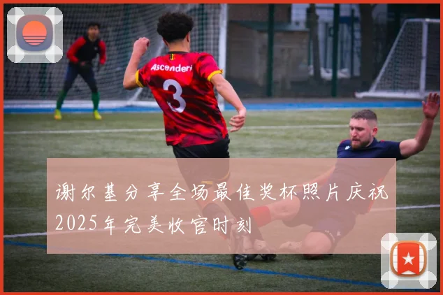 谢尔基分享全场最佳奖杯照片庆祝2025年完美收官时刻