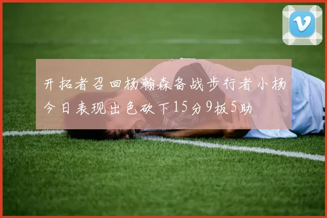 开拓者召回杨瀚森备战步行者小杨今日表现出色砍下15分9板5助