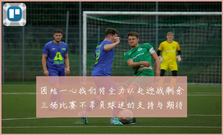 团结一心我们将全力以赴迎战剩余三场比赛不辜负球迷的支持与期待
