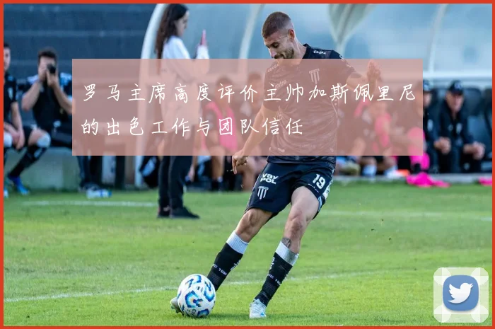 罗马主席高度评价主帅加斯佩里尼的出色工作与团队信任
