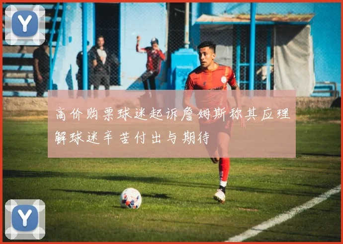 高价购票球迷起诉詹姆斯称其应理解球迷辛苦付出与期待