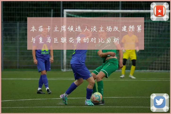本菲卡主席候选人谈主场改建预算与皇马巨额花费的对比分析