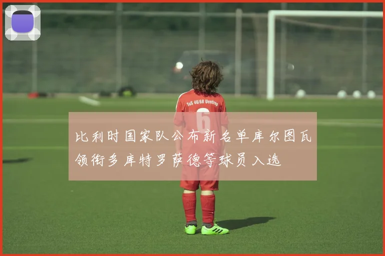 比利时国家队公布新名单库尔图瓦领衔多库特罗萨德等球员入选