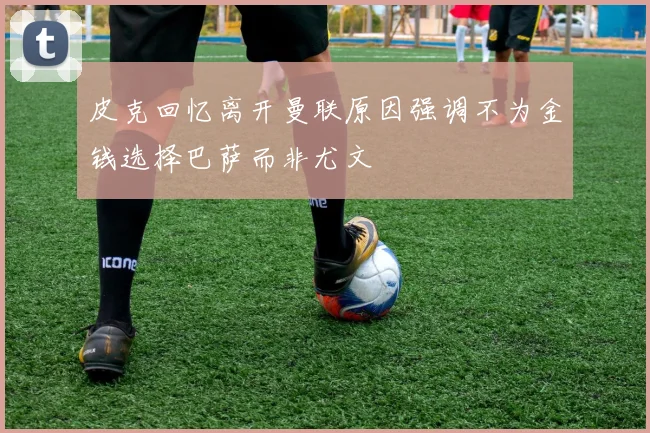 皮克回忆离开曼联原因强调不为金钱选择巴萨而非尤文