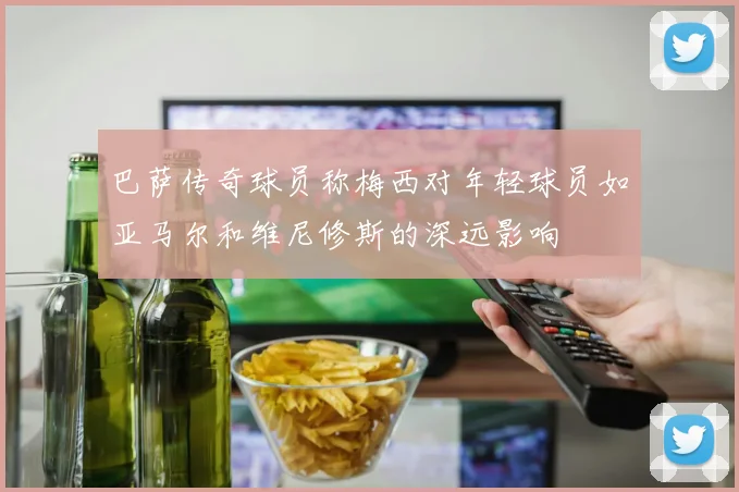 巴萨传奇球员称梅西对年轻球员如亚马尔和维尼修斯的深远影响