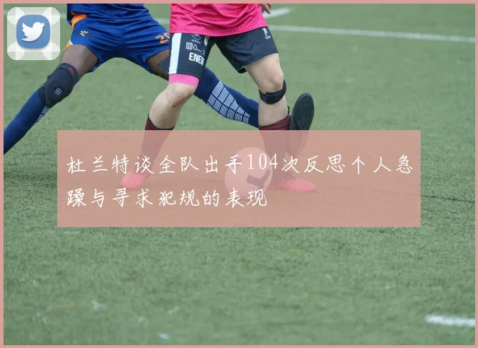 杜兰特谈全队出手104次反思个人急躁与寻求犯规的表现