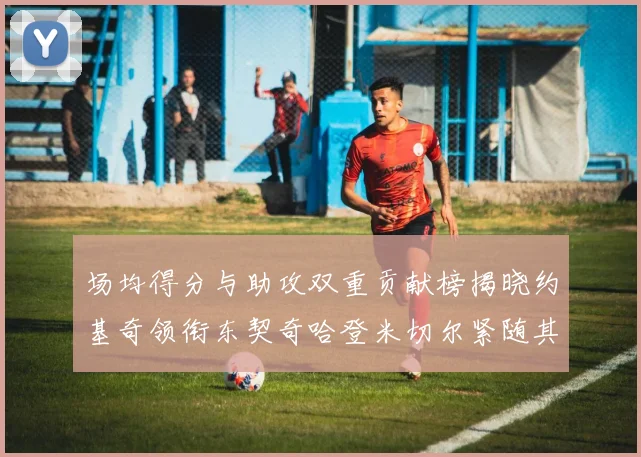 场均得分与助攻双重贡献榜揭晓约基奇领衔东契奇哈登米切尔紧随其后