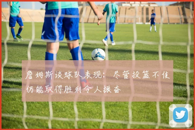 詹姆斯谈球队表现：尽管投篮不佳仍能取得胜利令人振奋