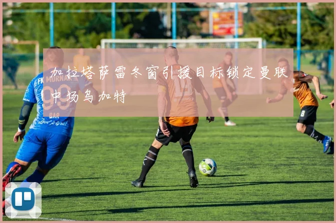 加拉塔萨雷冬窗引援目标锁定曼联中场乌加特