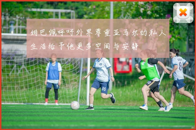 姆巴佩呼吁外界尊重亚马尔的私人生活给予他更多空间与安静