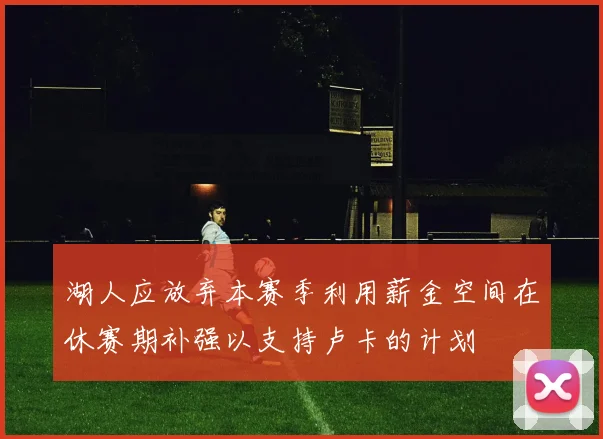 湖人应放弃本赛季利用薪金空间在休赛期补强以支持卢卡的计划