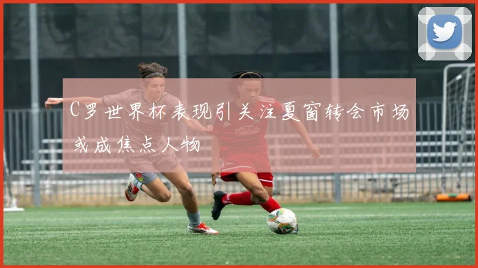 C罗世界杯表现引关注夏窗转会市场或成焦点人物
