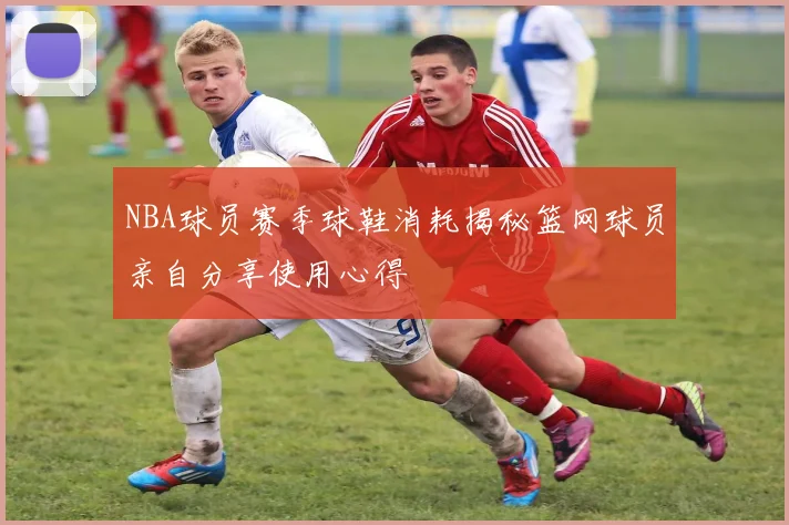 NBA球员赛季球鞋消耗揭秘篮网球员亲自分享使用心得