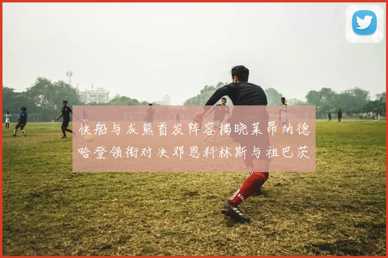 快船与灰熊首发阵容揭晓莱昂纳德哈登领衔对决邓恩科林斯与祖巴茨争锋