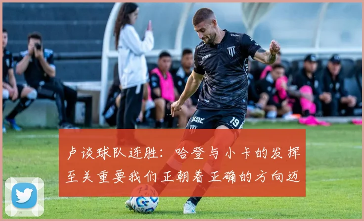 卢谈球队连胜：哈登与小卡的发挥至关重要我们正朝着正确的方向迈进