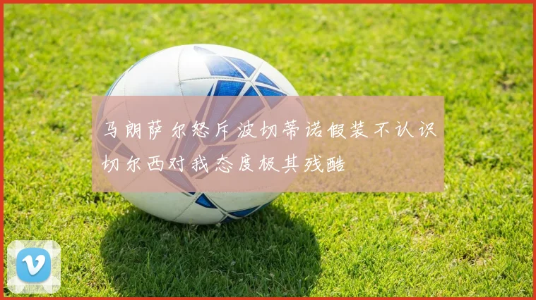马朗萨尔怒斥波切蒂诺假装不认识切尔西对我态度极其残酷