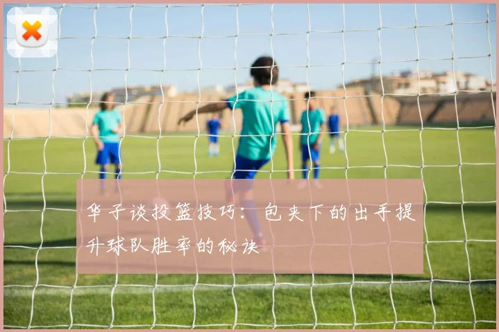 华子谈投篮技巧：包夹下的出手提升球队胜率的秘诀
