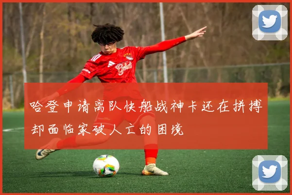 哈登申请离队快船战神卡还在拼搏却面临家破人亡的困境