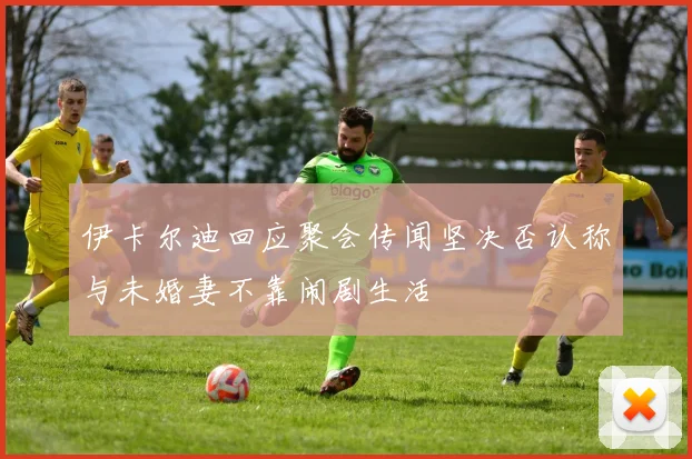 伊卡尔迪回应聚会传闻坚决否认称与未婚妻不靠闹剧生活